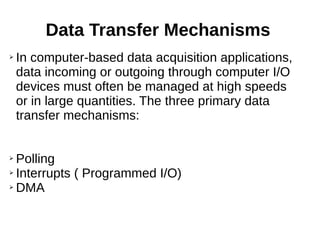 Data Transfer Mechanisms
➢ In computer-based data acquisition applications,
data incoming or outgoing through computer I/O
devices must often be managed at high speeds
or in large quantities. The three primary data
transfer mechanisms:
➢ Polling
➢ Interrupts ( Programmed I/O)
➢ DMA
 