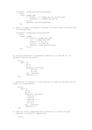 variables: tiempo_seg,minutos,segundos 
inicio 
leer: tiempo_seg 
si minutos <-- tiempo_seg div 60 entonces 
segundos <-- tiempo_seg mod 60 
fin_si 
imprimir: minutos,segundos. 
fin 
5. Dado un tiempo en minutos, calcular los dias, horas y minutos que 
le corresponden. 
variables: tiempo,dias,horas,minutos 
inicio 
leer: tiempo 
si: dias <-- tiempo div 1440 
x <-- tiempo mod 1440 
horas <-- x div 60 
minutos <-- x mod 60 
imprimir: dias,minutos,horas 
fin_si 
fin 
6. Calcular mediante un algoritmo repetitivo la suma de los N 
primeros números naturales. 
Inicio 
Leer : N 
X<--1 
S<--0 
Mientras x<=N hacer 
S<--s+1 
X<--x+1 
Fin _ mientras 
Imprimir: s 
Fin 
7. Modificar el ejercicio 1 para obtener la suma de los salarios de 
todos los trabajadores. 
Inicio 
Leer: N 
X<--1 
S<--0 
Mientras x<=N hacer 
Leer:h, t 
S<--h*t 
Imprimir s 
S<--s+s 
X<--x+1 
Fin _ mientras 
Imprimir: s 
Fin 
8. Dada las horas trabajadas de una persona la tarifa de pago. 
Calcular su salario e imprimirla. 
Inicio 
 