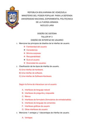 REPÚBLICA BOLIVARIANA DE VENEZUELA
      MINISTERIO DEL PODER POPULAR PARA LA DEFENSA
      UNIVERSIDAD NACIONAL EXPERIMENTAL POLITECNICA
                        DE LA FUERZA ARMADA
                              NÚCLEO LARA



                          DISEÑO DE SISTEMA
                              TALLER Nº 3
                  DISEÑO DE INTERFAZ DE USUARIO
1. Mencione los principios de diseños de la interfaz de usuario.
          Familiaridad del usuario:
          Consistencia:
          Mínima sorpresa:
          Recuperabilidad:
          Guía al usuario:
          Diversidad de usuarios:
2. Clasificación de los tipos de interfaz de usuario.
   A) Una interfaz de hardware.
   B) Una interfaz de software.
   C) Una interfaz de Software-Hardware.



   Según la forma de interactuar con el usuario:

       A. Interfaces de lenguaje natural
       B. Interfaces de pregunta y respuesta
       C. Menus
       D. Interfaces de formulario (formularios de entrada/salida)
       E. Interfaces de lenguaje de comandos
       F. Interfaces gráficas de usuario
       G. Otras interfaces de usuario
3. Mencione 1 ventajas y 1 desventajas de interfaz de usuario.

       A. Ventajas:
 