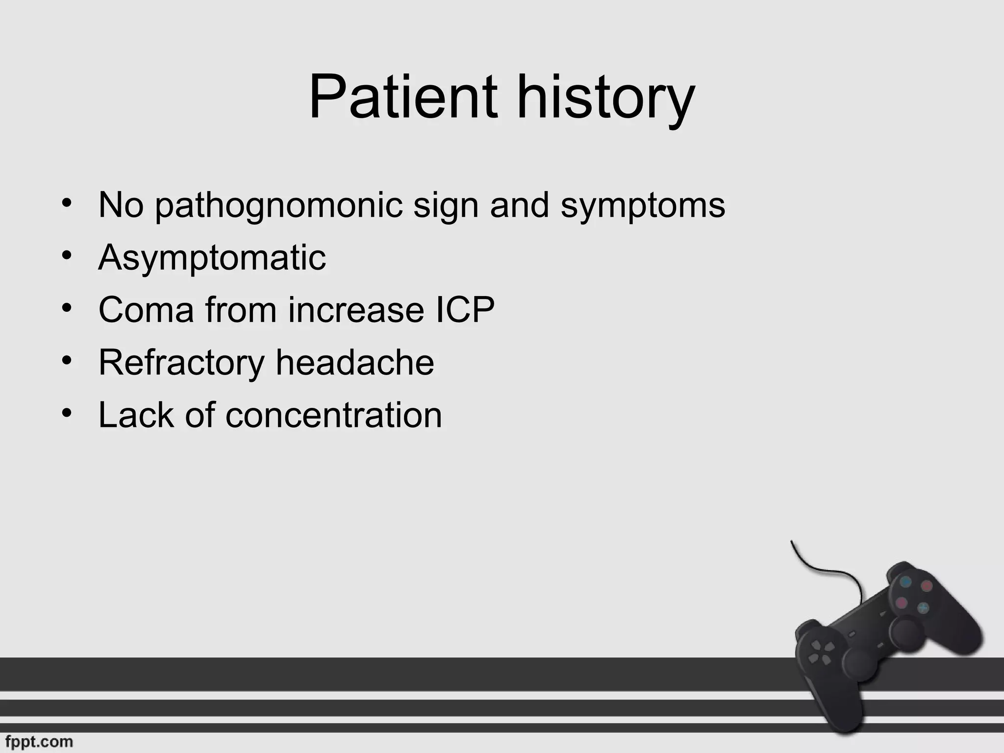 Patient history
• No pathognomonic sign and symptoms
• Asymptomatic
• Coma from increase ICP
• Refractory headache
• Lack of concentration
 