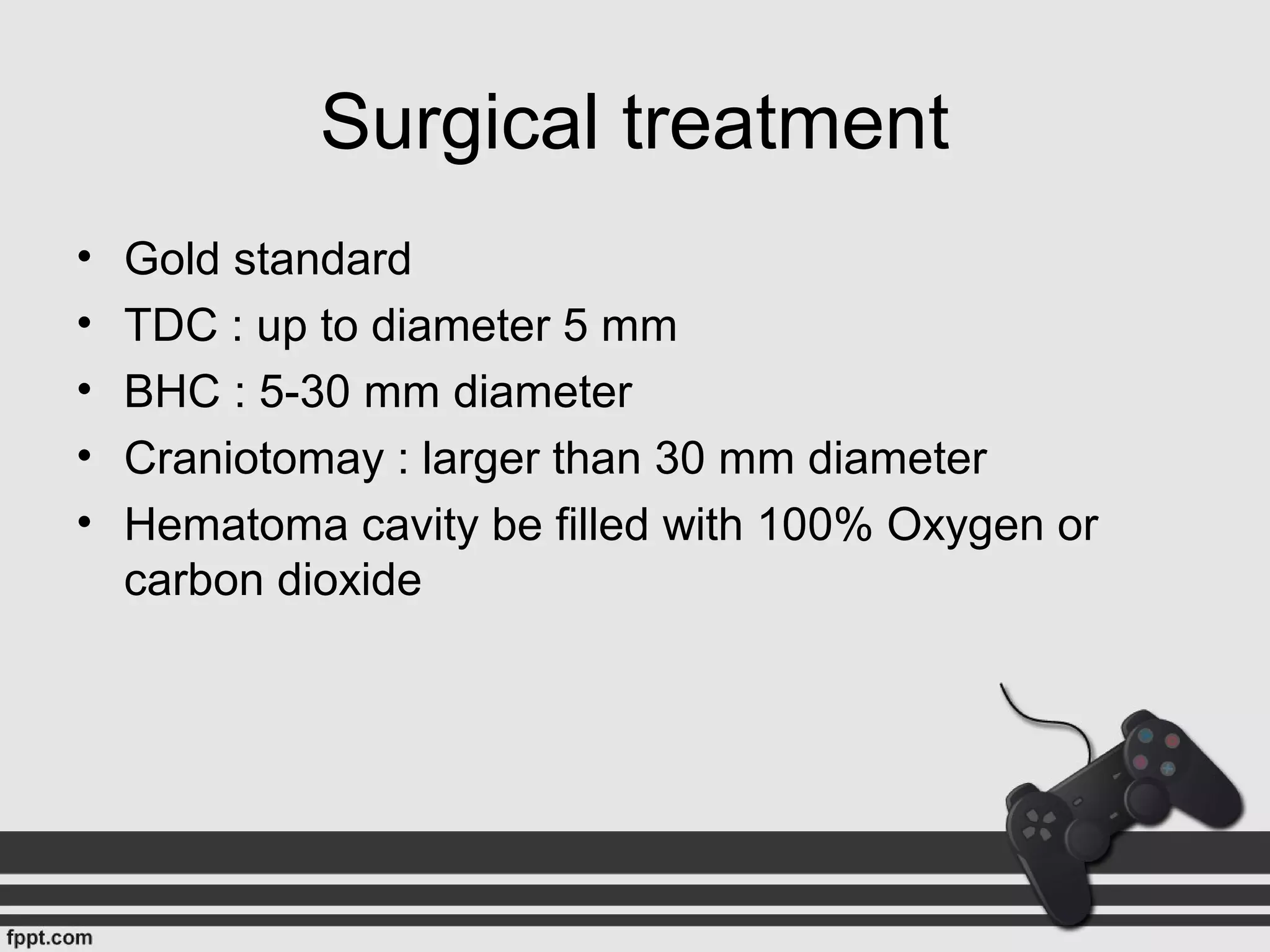 Surgical treatment
• Gold standard
• TDC : up to diameter 5 mm
• BHC : 5-30 mm diameter
• Craniotomay : larger than 30 mm diameter
• Hematoma cavity be filled with 100% Oxygen or
carbon dioxide
 