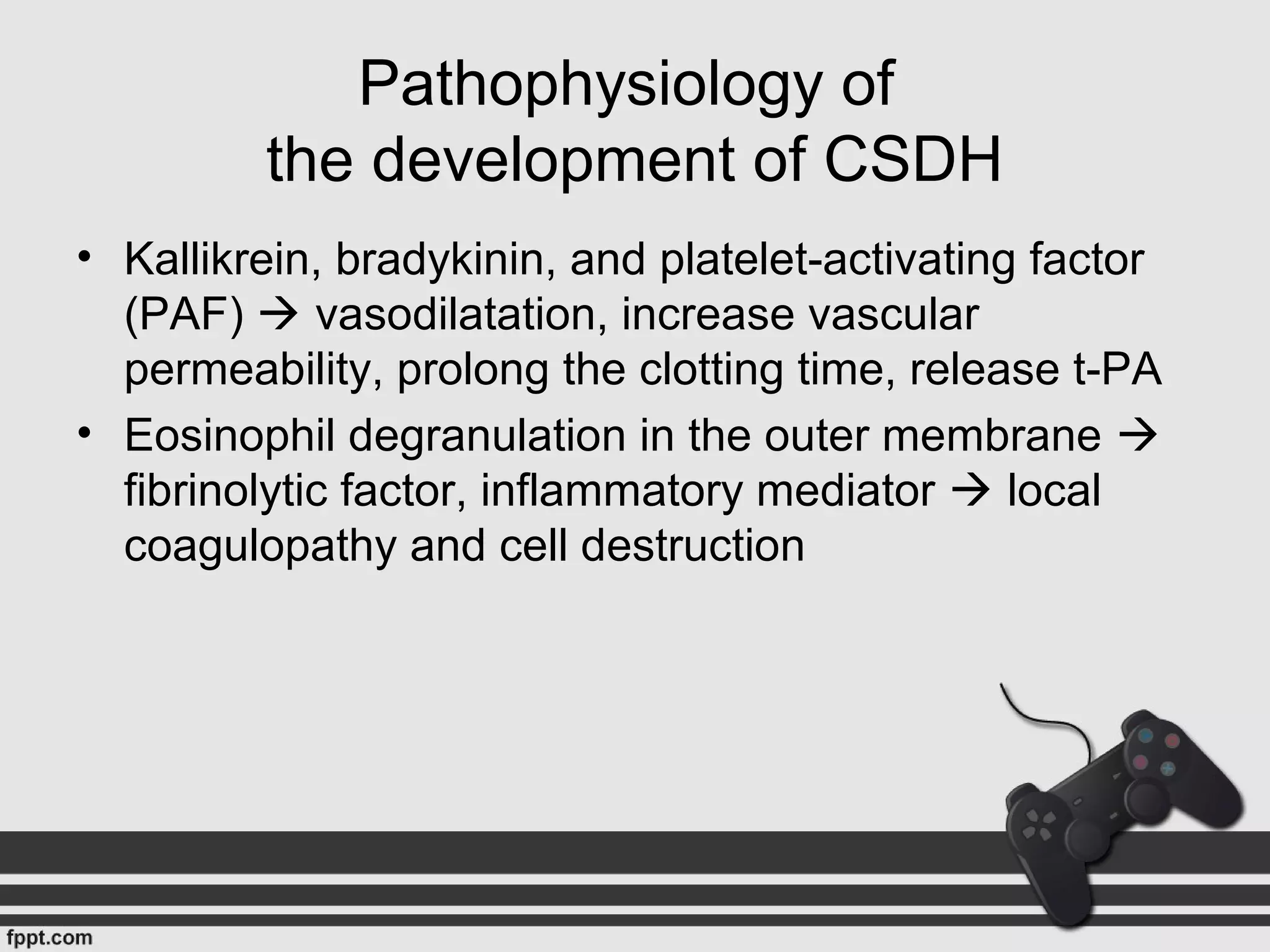 Pathophysiology of
the development of CSDH
• Kallikrein, bradykinin, and platelet-activating factor
(PAF)  vasodilatation, increase vascular
permeability, prolong the clotting time, release t-PA
• Eosinophil degranulation in the outer membrane 
fibrinolytic factor, inflammatory mediator  local
coagulopathy and cell destruction
 