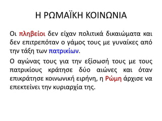 Η ΡΩΜΑΪΚΗ ΚΟΙΝΩΝΙΑ
Οι πληβείοι δεν είχαν πολιτικά δικαιώματα και
δεν επιτρεπόταν ο γάμος τους με γυναίκες από
την τάξη των πατρικίων.
Ο αγώνας τους για την εξίσωσή τους με τους
πατρικίους κράτησε δύο αιώνες και όταν
επικράτησε κοινωνική ειρήνη, η Ρώμη άρχισε να
επεκτείνει την κυριαρχία της.
 