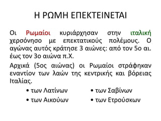 Η ΡΩΜΗ ΕΠΕΚΤΕΙΝΕΤΑΙ
Οι Ρωμαίοι κυριάρχησαν στην ιταλική
χερσόνησο με επεκτατικούς πολέμους. Ο
αγώνας αυτός κράτησε 3 αιώνες: από τον 5ο αι.
έως τον 3ο αιώνα π.Χ.
Αρχικά (5ος αιώνας) οι Ρωμαίοι στράφηκαν
εναντίον των λαών της κεντρικής και βόρειας
Ιταλίας.
• των Λατίνων • των Σαβίνων
• των Αικούων • των Ετρούσκων
 