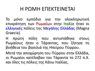 Η ΡΩΜΗ ΕΠΕΚΤΕΙΝΕΤΑΙ
Το μόνο εμπόδιο για την ολοκληρωτική
επικράτηση των Ρωμαίων στην Ιταλία ήταν οι
ελληνικές πόλεις της Μεγάλης Ελλάδας (Magna
Graecia).
Η πρώτη πόλη που αντιστάθηκε στους
Ρωμαίους ήταν ο Τάραντας, που ζήτησε τη
βοήθεια του βασιλιά της Ηπείρου Πύρρου.
Μετά την αποχώρηση του Πύρρου στην Ελλάδα,
οι Ρωμαίοι κατέλαβαν τον Τάραντα το 272 π.Χ.
και όλες τις πόλεις της Κάτω Ιταλίας.
 