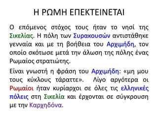Η ΡΩΜΗ ΕΠΕΚΤΕΙΝΕΤΑΙ
Ο επόμενος στόχος τους ήταν το νησί της
Σικελίας. Η πόλη των Συρακουσών αντιστάθηκε
γενναία και με τη βοήθεια του Αρχιμήδη, τον
οποίο σκότωσε μετά την άλωση της πόλης ένας
Ρωμαίος στρατιώτης.
Είναι γνωστή η φράση του Αρχιμήδη: «μη μου
τους κύκλους τάραττε». Λίγο αργότερα οι
Ρωμαίοι ήταν κυρίαρχοι σε όλες τις ελληνικές
πόλεις στη Σικελία και έρχονται σε σύγκρουση
με την Καρχηδόνα.
 