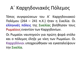 Α΄ Καρχηδονιακός Πόλεμος
Τόπος συγκρούσεων του Α΄ Καρχηδονιακού
Πολέμου (264 – 241 π.Χ.) ήταν η Σικελία. Οι
ελληνικές πόλεις της Σικελίας βοήθησαν τους
Ρωμαίους εναντίον των Καρχηδονίων.
Οι Ρωμαίοι ναυπηγούν για πρώτη φορά στόλο
και ο πόλεμος έληξε με νίκη των Ρωμαίων. Οι
Καρχηδόνιοι υποχρεώθηκαν να εγκαταλείψουν
την Σικελία.
 