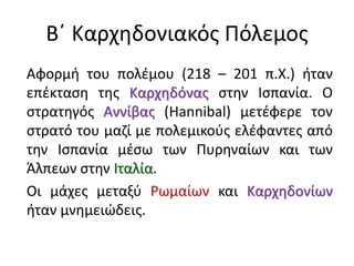 Αφορμή του πολέμου (218 – 201 π.Χ.) ήταν
επέκταση της Καρχηδόνας στην Ισπανία. Ο
στρατηγός Αννίβας (Hannibal) μετέφερε τον
στρατό του μαζί με πολεμικούς ελέφαντες από
την Ισπανία μέσω των Πυρηναίων και των
Άλπεων στην Ιταλία.
Οι μάχες μεταξύ Ρωμαίων και Καρχηδονίων
ήταν μνημειώδεις.
Β΄ Καρχηδονιακός Πόλεμος
 