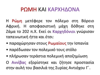 ΡΩΜΗ ΚΑΙ ΚΑΡΧΗΔΟΝΑ
Η Ρώμη μετέφερε τον πόλεμο στη Βόρειο
Αφρική. Η αποφασιστική μάχη δόθηκε στη
Ζάμα το 202 π.Χ. Εκεί οι Καρχηδόνιοι γνώρισαν
ταπεινωτική ήττα και έτσι:
• παραχώρησαν στους Ρωμαίους την Ισπανία
• παρέδωσαν τον πολεμικό τους στόλο
• πλήρωσαν τεράστια πολεμική αποζημίωση
Ο Αννίβας εξορίστηκε και ζήτησε προστασία
στην αυλή του βασιλιά της Συρίας Αντιόχου Γ΄.
 