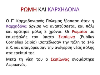 ΡΩΜΗ ΚΑΙ ΚΑΡΧΗΔΟΝΑ
Ο Γ΄ Καρχηδονιακός Πόλεμος ξέσπασε όταν η
Καρχηδόνα άρχισε να αναπτύσσεται και πάλι
και κράτησε μόλις 3 χρόνια. Οι Ρωμαίοι με
επικεφαλής τον ύπατο Σκιπίωνα (Publius
Cornelius Scipio) ισοπέδωσαν την πόλη το 146
π.Χ. και απαγόρευσαν την ανέγερση νέας πόλης
στα ερείπιά της.
Μετά τη νίκη του ο Σκιπίωνας ονομάστηκε
Αφρικανός.
 