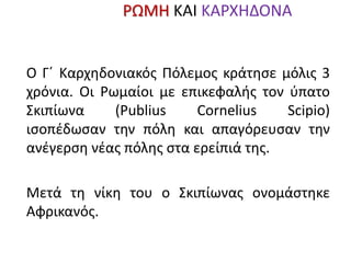 Γ΄ ΚαρχηδονιΡΩΜΗ ΚΑΙ ΚΑΡΧΗΔΟΝΑακός
Πόλεμος
149 – 146 π.Χ.
Ο Γ΄ Καρχηδονιακός Πόλεμος κράτησε μόλις 3
χρόνια. Οι Ρωμαίοι με επικεφαλής τον ύπατο
Σκιπίωνα (Publius Cornelius Scipio)
ισοπέδωσαν την πόλη και απαγόρευσαν την
ανέγερση νέας πόλης στα ερείπιά της.
Μετά τη νίκη του ο Σκιπίωνας ονομάστηκε
Αφρικανός.
 