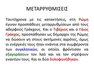 ΜΕΤΑΡΡΥΘΜΙΣΕΙΣ
Ταυτόχρονα με τις κατακτήσεις, στη Ρώμη
έγιναν προσπάθειες μεταρρυθμίσεων από τους
αδερφούς Γράκχους. Και ο Τιβέριος και ο Γάιος
Γράκχος, προσπάθησαν ως δήμαρχοι της Ρώμης
να δώσουν γη στους ακτήμονες αγρότες, όμως
οι ενέργειές τους ήταν ενάντια στα συμφέροντα
των συγκλητικών, οι οποίοι φρόντισαν να
εξαγοράσουν τον λαό και να τον στρέψουν
εναντίον τους. Και οι δύο δολοφονήθηκαν.
 