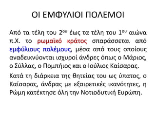 ΟΙ ΕΜΦΥΛΙΟΙ ΠΟΛΕΜΟΙ
Από τα τέλη του 2ου έως τα τέλη του 1ου αιώνα
π.Χ. το ρωμαϊκό κράτος σπαράσσεται από
εμφύλιους πολέμους, μέσα από τους οποίους
αναδεικνύονται ισχυροί άνδρες όπως ο Μάριος,
ο Σύλλας, ο Πομπήιος και ο Ιούλιος Καίσαρας.
Κατά τη διάρκεια της θητείας του ως ύπατος, ο
Καίσαρας, άνδρας με εξαιρετικές ικανότητες, η
Ρώμη κατέκτησε όλη την Νοτιοδυτική Ευρώπη.
 