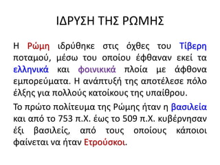 ΙΔΡΥΣΗ ΤΗΣ ΡΩΜΗΣ
Η Ρώμη ιδρύθηκε στις όχθες του Τίβερη
ποταμού, μέσω του οποίου έφθαναν εκεί τα
ελληνικά και φοινικικά πλοία με άφθονα
εμπορεύματα. Η ανάπτυξή της αποτέλεσε πόλο
έλξης για πολλούς κατοίκους της υπαίθρου.
Το πρώτο πολίτευμα της Ρώμης ήταν η βασιλεία
και από το 753 π.Χ. έως το 509 π.Χ. κυβέρνησαν
έξι βασιλείς, από τους οποίους κάποιοι
φαίνεται να ήταν Ετρούσκοι.
 