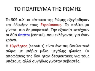 ΤΟ ΠΟΛΙΤΕΥΜΑ ΤΗΣ ΡΩΜΗΣ
Το 509 π.Χ. οι κάτοικοι της Ρώμης εξεγέρθηκαν
και έδιωξαν τους Ετρούσκους. Το πολίτευμα
γίνεται πιο δημοκρατικό. Την εξουσία κατέχουν
οι δύο ύπατοι (consul), που εκλέγονται για έναν
χρόνο.
Η Σύγκλητος (senatus) είναι ένα συμβουλευτικό
σώμα με ισόβια μέλη μεγάλης ηλικίας. Οι
αποφάσεις της δεν ήταν δεσμευτικές για τους
υπάτους, αλλά συνήθως γινόταν σεβαστές.
 