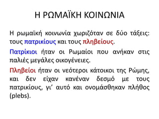 Η ΡΩΜΑΪΚΗ ΚΟΙΝΩΝΙΑ
Η ρωμαϊκή κοινωνία χωριζόταν σε δύο τάξεις:
τους πατρικίους και τους πληβείους.
Πατρίκιοι ήταν οι Ρωμαίοι που ανήκαν στις
παλιές μεγάλες οικογένειες.
Πληβείοι ήταν οι νεότεροι κάτοικοι της Ρώμης,
και δεν είχαν κανέναν δεσμό με τους
πατρικίους, γι’ αυτό και ονομάσθηκαν πλήθος
(plebs).
 