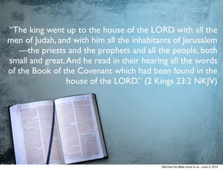 “The king went up to the house of the LORD with all the
men of Judah, and with him all the inhabitants of Jerusalem
—the priests and the prophets and all the people, both
small and great.And he read in their hearing all the words
of the Book of the Covenant which had been found in the
house of the LORD.” (2 Kings 23:2 NKJV)
038.How the BIble came to us - June 3, 2014
 