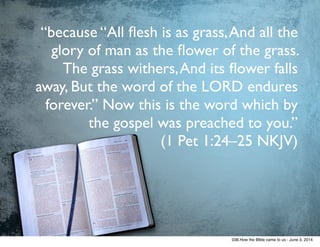 “because “All ﬂesh is as grass,And all the
glory of man as the ﬂower of the grass.
The grass withers,And its ﬂower falls
away, But the word of the LORD endures
forever.” Now this is the word which by
the gospel was preached to you.” 	

(1 Pet 1:24–25 NKJV)
038.How the BIble came to us - June 3, 2014
 