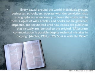• “Every day, all around the world, individuals, groups,
businesses, schools, etc. operate with the conviction that
autographs are unnecessary to learn the truths within
them. Copies of wills, articles, and books can be gathered,
inspected, and scrutinized until new copies are published
that virtually are identical to the original.“[A]ccurate
communication is possible despite technical mistakes in
copying” (Archer, 1982, p. 29). So it is with the Bible.”
038.How the BIble came to us - June 3, 2014
 