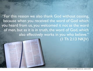 “For this reason we also thank God without ceasing,
because when you received the word of God which
you heard from us, you welcomed it not as the word
of men, but as it is in truth, the word of God, which
also effectively works in you who believe.” 	

(1 Th 2:13 NKJV)
038.How the BIble came to us - June 3, 2014
 