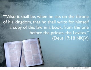 ““Also it shall be, when he sits on the throne
of his kingdom, that he shall write for himself
a copy of this law in a book, from the one
before the priests, the Levites.”  
(Deut 17:18 NKJV)
038.How the BIble came to us - June 3, 2014
 