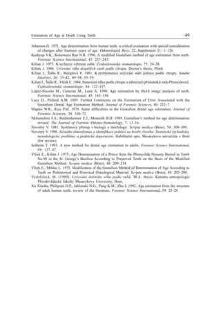 Estimation of Age at Death Using Teeth 49
Johanson G. 1971. Age determination from human teeth: a critical evaluation with special consideration
of changes after fourteen years of age. Odontologisk Revy, 22, Supplement 21: 1–126.
Kashyap V.K., Koteswara Rao N.R. 1990. A modified Gustafson method of age estimation from teeth.
Forensic Science International, 47: 237–247.
Kilian J. 1975. K technice výbrusù zubù. Èeskoslovenská stomatologie, 75: 24–28.
Kilian J. 1986. Urèování vìku dospìlých osob podle chrupu. Doctor’s thesis, Plzeò.
Kilian J., Šídlo R., Merglová V. 1981. K problematice urèování stáøí jedince podle chrupu. Soudní
lékaøství, 26: 33–42, 49–54, 55–59.
Kilian J., Šídlo R., Vlèek E. 1984. Stanovení vìku podle chrupu u nìkterých pøíslušníkù rodu Pøemyslovcù.
Èeskoslovenská stomatologie, 84: 122–127.
Lopez-Nicolas M., Canteras M., Luna A. 1990. Age estimation by IBAS image analysis of teeth.
Forensic Science International, 45: 143–150.
Lucy D., Pollard A.M. 1995. Further Comments on the Estimation of Error Associated with the
Gustafson Dental Age Estimation Method. Journal of Forensic Sciences, 40: 222–7.
Maples W.R., Rice P.M. 1979. Some difficulties in the Gustafson dental age estimation. Journal of
Forensic Sciences, 24: 168–72.
Nkhumeleni F.S., Raubenheimer E.J., Monteith B.D. 1989. Gustafson’s method for age determination
revised. The Journal of Forensic Odonto-Stomatology, 7: 13–16.
Novotný V. 1981. Systémový pøístup v biologii a morfologii. Scripta medica (Brno), 54: 308–309.
Novotný V. 1996. Sexuální dimorfismus a identifikace pohlaví na kostøe èlovìka. Teoretická východiska,
metodologické problémy a praktická doporuèení. Habilitaèní spis, Masarykova univerzita v Brnì
(for review).
Solheim T. 1993. A new method for dental age estimation in adults. Forensic Science International,
59: 137–47.
Vlèek E., Kilian J. 1975. Age Determination of a Prince from the Pøemyslide Dynasty Buried in Tomb
No.98 in the St. George’s Basilica According to Preserved Teeth on the Basis of the Modified
Gustafson Method. Scripta medica (Brno), 48: 209–214.
Vlèek E., Mrklas L. 1975. Modification of the Gustafson Method of Determination of Age According to
Teeth on Prehistorical and Historical Osteological Material. Scripta medica (Brno), 48: 203–208.
Vystrèilová, M. (1999): Urèování dožitého vìku podle zubù. M.A. thesis. Katedra antropologie
Pøírodovìdecké fakulty Masarykovy Univerzity, Brno.
Xu Xiaohu, Philipsen H.P., Jablonski N.G., Pang K.M., Zhu J. 1992. Age estimation from the structure
of adult human teeth: review of the literature. Forensic Science International, 54: 23–28.
 