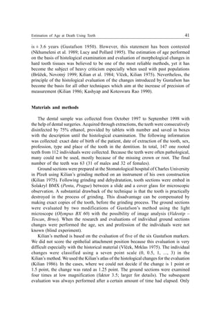 Estimation of Age at Death Using Teeth 41
is ± 3.6 years (Gustafson 1950). However, this statement has been contested
(Nkhumeleni et al. 1989; Lucy and Pollard 1995). The estimation of age performed
on the basis of histological examination and evaluation of morphological changes in
hard tooth tissues was believed to be one of the most reliable methods, yet it has
become the subject of heavy criticism especially when used with past populations
(Brùžek, Novotný 1999; Kilian et al. 1984; Vlèek, Kilian 1975). Nevertheless, the
principle of the histological evaluation of the changes introduced by Gustafson has
become the basis for all other techniques which aim at the increase of precision of
measurement (Kilian 1986; Kashyap and Koteswara Rao 1990).
Materials and methods
The dental sample was collected from October 1997 to September 1998 with
the help of dental surgeries. Acquired through extractions, the teeth were consecutively
disinfected by 75% ethanol, provided by tablets with number and saved in boxes
with the description until the histological examination. The following information
was collected: exact date of birth of the patient, date of extraction of the tooth, sex,
profession, type and place of the tooth in the dentition. In total, 147 one rooted
teeth from 112 individuals were collected. Because the teeth were often pathological,
many could not be used, mostly because of the missing crown or root. The final
number of the teeth was 63 (31 of males and 32 of females).
Ground sections were prepared at the Stomatological hospital of Charles University
in Plzeò using Kilian’s grinding method on an instrument of his own construction
(Kilian 1975). Following grinding and dehydratation, tooth sections were embed in
Solakryl BMX (Penta, Prague) between a slide and a cover glass for microscopic
observation. A substantial drawback of the technique is that the tooth is practically
destroyed in the process of grinding. This disadvantage can be compensated by
making exact copies of the tooth, before the grinding process. The ground sections
were evaluated by two modifications of Gustafson’s method using the light
microscope (Olympus BX 60) with the possibility of image analysis (Videotip –
Tescan, Brno). When the research and evaluations of individual ground sections
changes were performed the age, sex and profession of the individuals were not
known (blind experiment).
Kilian’s method is based on the evaluation of five of the six Gustafson markers.
We did not score the epithelial attachment position because this evaluation is very
difficult especially with the historical material (Vlèek, Mrklas 1975). The individual
changes were classified using a seven point scale (0, 0.5, 1, ..., 3) in the
Kilian’s method. We used the Kilian’s atlas of the histological changes for the evaluation
(Kilian 1986). In the cases, where we could not decide if the change is 1 point or
1.5 point, the change was rated as 1.25 point. The ground sections were examined
four times at low magnification (faktor 3.5; larger for details). The subsequent
evaluation was always performed after a certain amount of time had elapsed. Only
 