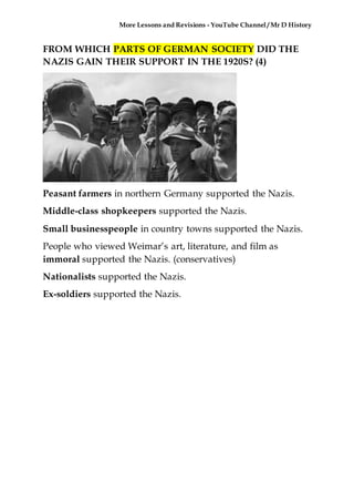More Lessons and Revisions - YouTube Channel / Mr D History
FROM WHICH PARTS OF GERMAN SOCIETY DID THE
NAZIS GAIN THEIR SUPPORT IN THE 1920S? (4)
Peasant farmers in northern Germany supported the Nazis.
Middle-class shopkeepers supported the Nazis.
Small businesspeople in country towns supported the Nazis.
People who viewed Weimar’s art, literature, and film as
immoral supported the Nazis. (conservatives)
Nationalists supported the Nazis.
Ex-soldiers supported the Nazis.
 