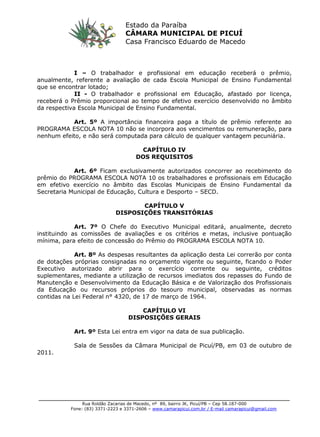 ________________________________________________________________________
Rua Roldão Zacarias de Macedo, nº 89, bairro JK, Picuí/PB – Cep 58.187-000
Fone: (83) 3371-2223 e 3371-2606 – www.camarapicui.com.br / E-mail camarapicui@gmail.com
Estado da Paraíba
CÂMARA MUNICIPAL DE PICUÍ
Casa Francisco Eduardo de Macedo
I – O trabalhador e profissional em educação receberá o prêmio,
anualmente, referente a avaliação de cada Escola Municipal de Ensino Fundamental
que se encontrar lotado;
II - O trabalhador e profissional em Educação, afastado por licença,
receberá o Prêmio proporcional ao tempo de efetivo exercício desenvolvido no âmbito
da respectiva Escola Municipal de Ensino Fundamental.
Art. 5º A importância financeira paga a título de prêmio referente ao
PROGRAMA ESCOLA NOTA 10 não se incorpora aos vencimentos ou remuneração, para
nenhum efeito, e não será computada para cálculo de qualquer vantagem pecuniária.
CAPÍTULO IV
DOS REQUISITOS
Art. 6º Ficam exclusivamente autorizados concorrer ao recebimento do
prêmio do PROGRAMA ESCOLA NOTA 10 os trabalhadores e profissionais em Educação
em efetivo exercício no âmbito das Escolas Municipais de Ensino Fundamental da
Secretaria Municipal de Educação, Cultura e Desporto – SECD.
CAPÍTULO V
DISPOSIÇÕES TRANSITÓRIAS
Art. 7º O Chefe do Executivo Municipal editará, anualmente, decreto
instituindo as comissões de avaliações e os critérios e metas, inclusive pontuação
mínima, para efeito de concessão do Prêmio do PROGRAMA ESCOLA NOTA 10.
Art. 8º As despesas resultantes da aplicação desta Lei correrão por conta
de dotações próprias consignadas no orçamento vigente ou seguinte, ficando o Poder
Executivo autorizado abrir para o exercício corrente ou seguinte, créditos
suplementares, mediante a utilização de recursos imediatos dos repasses do Fundo de
Manutenção e Desenvolvimento da Educação Básica e de Valorização dos Profissionais
da Educação ou recursos próprios do tesouro municipal, observadas as normas
contidas na Lei Federal n° 4320, de 17 de março de 1964.
CAPÍTULO VI
DISPOSIÇÕES GERAIS
Art. 9º Esta Lei entra em vigor na data de sua publicação.
Sala de Sessões da Câmara Municipal de Picuí/PB, em 03 de outubro de
2011.
 