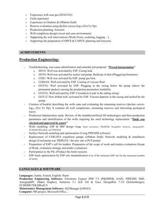 Page 3 of 3
o Experience with sour gas (H2S/CO2)
o Field experience
o Experience in Onshore & Offshore fields
o Reserve evaluation using decline curves (log10 (Fo) Vs Np)
o Production planning, forecasts
o Well completion design (sweet and sour environment)
o Supporting the well interventions (Work Overs, acidizing, logging…)
o Supporting the preparation of OPEX & CAPEX: planning and forecasts
ACHIEVEMENTS
Production Engineering:
- Troubleshooting, root cause identification and remedial job proposal: “Proved interpretation”
· SIT18: Well was activated by ESP. Casing leak.
· SIT34: Well was activated by sucker rod pump. Build-up of skin (Plugged perforations).
· CER1: Well was activated by ESP. pump gas lock.
· CER6AS: Well activated by ESP. Coming of viscous fluid
· GUE5A: Well activated by ESP. Plugging in the casing below the pump (above the
permanent packer) causing the production parameters instability
· GUE5A: Well activated by ESP. Circulation (Leak in the tubing string)
· GUE12: New drilled well, activated by ESP. Viscous deposits in the casing and sucked by the
pump…
- Creation of booklet describing the wells state and evaluating the remaining reserves (decline curves:
log10 (Fo) Vs Np). It contains all well completions, remaining reserves and interesting geological
layers
- Production Optimization study: Review of the installed artificial lift technologies and their production
parameters and identification of the wells requiring the used technology replacement. “Study was
checked and approved by expert”
- Wells modeling: ESP & SRP design (Using: Hand calculation, PROSPER, DesignRite, Solutions, AutographPC,
ECHOMETER QRod, and PIPESIM)
- Surface Network modeling and optimization (Using PIPESIM software)
- Replacement of CERCINA expedition pumps (offshore field): Network modeling & installation
design (Used pump was TRIPLEX / the new one is PCP pump)
- Preparation of ESP’s call for tenders: Preparation of the scope of work and tenders evaluation (Scope
of Work, evaluation strategy and tender evaluation)
- Participation to the PtL (Produce the limit) sessions
- ESP stock optimization by ESP sets standardization (Use of the minimum ESP sets for the maximum number
of wells)
LANGUAGES & SOFTWARE
Languages: Arabic, French, English: fluent
Production Engineering Software: Petroleum Experts IPM 7.5 (PROSPER, GAP), PIPESIM 2009,
AutographPC (Baker Hughes), Solutions 3.1 (GE Oil & Gas), DesignRite 7.1.0 (Schlumberger),
ECHOMETER QRod2.4
Maintenance Management Software: AQ Manager (GMAO)
Computer: MS project, Microsoft Office…
 