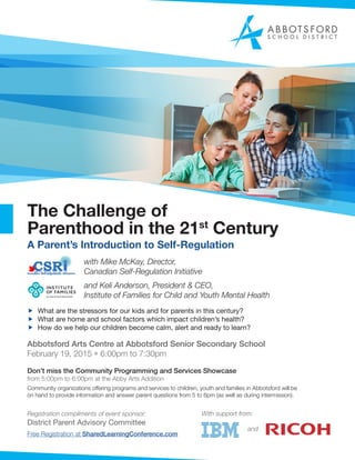 The Challenge of
Parenthood in the 21st
Century
A Parent’s Introduction to Self-Regulation
with Mike McKay, Director,
Canadian Self-Regulation Initiative
and Keli Anderson, President & CEO,
Institute of Families for Child and Youth Mental Health
ff What are the stressors for our kids and for parents in this century?
ff What are home and school factors which impact children’s health?
ff How do we help our children become calm, alert and ready to learn?
Abbotsford Arts Centre at Abbotsford Senior Secondary School
February 19, 2015 • 6:00pm to 7:30pm
Don’t miss the Community Programming and Services Showcase
from 5:00pm to 6:00pm at the Abby Arts Addition
Community organizations offering programs and services to children, youth and families in Abbotsford will be
on hand to provide information and answer parent questions from 5 to 6pm (as well as during intermission).
Registration compliments of event sponsor:
District Parent Advisory Committee
Free Registration at SharedLearningConference.com
With support from:
and
 