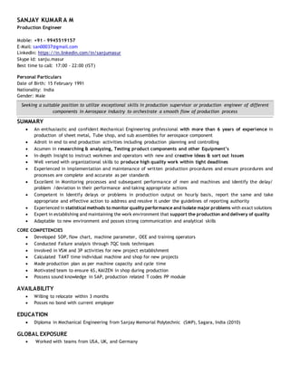 SANJAY KUMAR A M
Production Engineer
Mobile: +91 - 9945519157
E-Mail: san00037@gmail.com
LinkedIn: https://in.linkedin.com/in/sanjumasur
Skype Id: sanju.masur
Best time to call: 17:00 - 22:00 (IST)
Personal Particulars
Date of Birth: 15 February 1991
Nationality: India
Gender: Male
Seeking a suitable position to utilize exceptional skills in production supervisor or production engineer of different
components in Aerospace industry to orchestrate a smooth flow of production process
SUMMARY
 An enthusiastic and confident Mechanical Engineering professional with more than 6 years of experience in
production of sheet metal, Tube shop, and sub assemblies for aerospace component
 Adroit in end to end production activities including production planning and controlling
 Acumen in researching & analyzing, Testing product components and other Equipment’s
 In-depth Insight to instruct workmen and operators with new and creative ideas & sort out Issues
 Well versed with organizational skills to produce high quality work within tight deadlines
 Experienced in implementation and maintenance of written production procedures and ensure procedures and
processes are complete and accurate as per standards
 Excellent in Monitoring processes and subsequent performance of men and machines and identify the delay/
problem /deviation in their performance and taking appropriate actions
 Competent in Identify delays or problems in production output on hourly basis, report the same and take
appropriate and effective action to address and resolve it under the guidelines of reporting authority
 Experienced in statistical methods to monitor quality performance and isolate major problems with exact solutions
 Expert in establishing and maintaining the work environment that support the production and delivery of quality
 Adaptable to new environment and posses strong communication and analytical skills
CORE COMPETENCIES
 Developed SOP, flow chart, machine parameter, OEE and training operators
 Conducted Failure analysis through 7QC tools techniques
 Involved in VSM and 3P activities for new project establishment
 Calculated TAKT time individual machine and shop for new projects
 Made production plan as per machine capacity and cycle time
 Motivated team to ensure 6S, KAIZEN in shop during production
 Possess sound knowledge in SAP, production related T codes PP module
AVAILABILITY
 Willing to relocate within 3 months
 Posses no bond with current employer
EDUCATION
 Diploma in Mechanical Engineering from Sanjay Memorial Polytechnic (SMP), Sagara, India (2010)
GLOBAL EXPOSURE
 Worked with teams from USA, UK, and Germany
 