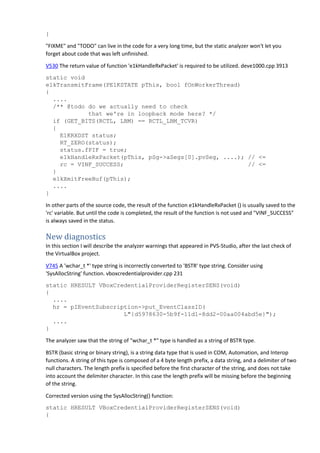 }
"FIXME" and "TODO" can live in the code for a very long time, but the static analyzer won't let you
forget about code that was left unfinished.
V530 The return value of function 'e1kHandleRxPacket' is required to be utilized. deve1000.cpp 3913
static void
e1kTransmitFrame(PE1KSTATE pThis, bool fOnWorkerThread)
{
....
/** @todo do we actually need to check
that we're in loopback mode here? */
if (GET_BITS(RCTL, LBM) == RCTL_LBM_TCVR)
{
E1KRXDST status;
RT_ZERO(status);
status.fPIF = true;
e1kHandleRxPacket(pThis, pSg->aSegs[0].pvSeg, ....); // <=
rc = VINF_SUCCESS; // <=
}
e1kXmitFreeBuf(pThis);
....
}
In other parts of the source code, the result of the function e1kHandleRxPacket () is usually saved to the
'rc' variable. But until the code is completed, the result of the function is not used and "VINF_SUCCESS"
is always saved in the status.
New diagnostics
In this section I will describe the analyzer warnings that appeared in PVS-Studio, after the last check of
the VirtualBox project.
V745 A 'wchar_t *' type string is incorrectly converted to 'BSTR' type string. Consider using
'SysAllocString' function. vboxcredentialprovider.cpp 231
static HRESULT VBoxCredentialProviderRegisterSENS(void)
{
....
hr = pIEventSubscription->put_EventClassID(
L"{d5978630-5b9f-11d1-8dd2-00aa004abd5e}");
....
}
The analyzer saw that the string of "wchar_t *" type is handled as a string of BSTR type.
BSTR (basic string or binary string), is a string data type that is used in COM, Automation, and Interop
functions. A string of this type is composed of a 4 byte length prefix, a data string, and a delimiter of two
null characters. The length prefix is specified before the first character of the string, and does not take
into account the delimiter character. In this case the length prefix will be missing before the beginning
of the string.
Corrected version using the SysAllocString() function:
static HRESULT VBoxCredentialProviderRegisterSENS(void)
{
 