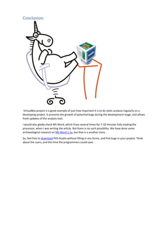 Conclusion:
VirtualBox project is a good example of just how important it is to do static analysis regularly on a
developing project. It prevents the growth of potential bugs during the development stage, and allows
fresh updates of the analysis tool.
I would also gladly check MS Word, which froze several times for 7-10 minutes fully loading the
processor, when I was writing the article. But there is no such possibility. We have done some
archaeological research on MS Word 1.1a, but that is a another story.
So, feel free to download PVS-Studio without filling in any forms, and find bugs in your project. Think
about the users, and the time the programmers could save.
 