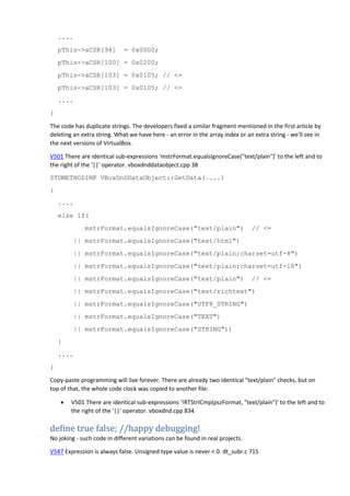 ....
pThis->aCSR[94] = 0x0000;
pThis->aCSR[100] = 0x0200;
pThis->aCSR[103] = 0x0105; // <=
pThis->aCSR[103] = 0x0105; // <=
....
}
The code has duplicate strings. The developers fixed a similar fragment mentioned in the first article by
deleting an extra string. What we have here - an error in the array index or an extra string - we'll see in
the next versions of VirtualBox.
V501 There are identical sub-expressions 'mstrFormat.equalsIgnoreCase("text/plain")' to the left and to
the right of the '||' operator. vboxdnddataobject.cpp 38
STDMETHODIMP VBoxDnDDataObject::GetData(....)
{
....
else if(
mstrFormat.equalsIgnoreCase("text/plain") // <=
|| mstrFormat.equalsIgnoreCase("text/html")
|| mstrFormat.equalsIgnoreCase("text/plain;charset=utf-8")
|| mstrFormat.equalsIgnoreCase("text/plain;charset=utf-16")
|| mstrFormat.equalsIgnoreCase("text/plain") // <=
|| mstrFormat.equalsIgnoreCase("text/richtext")
|| mstrFormat.equalsIgnoreCase("UTF8_STRING")
|| mstrFormat.equalsIgnoreCase("TEXT")
|| mstrFormat.equalsIgnoreCase("STRING"))
{
....
}
Copy-paste programming will live forever. There are already two identical "text/plain" checks, but on
top of that, the whole code clock was copied to another file:
 V501 There are identical sub-expressions '!RTStrICmp(pszFormat, "text/plain")' to the left and to
the right of the '||' operator. vboxdnd.cpp 834
define true false; //happy debugging!
No joking - such code in different variations can be found in real projects.
V547 Expression is always false. Unsigned type value is never < 0. dt_subr.c 715
 