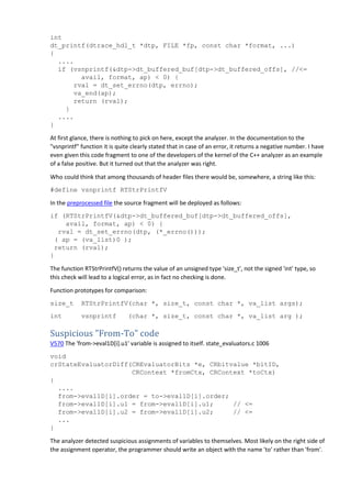 int
dt_printf(dtrace_hdl_t *dtp, FILE *fp, const char *format, ...)
{
....
if (vsnprintf(&dtp->dt_buffered_buf[dtp->dt_buffered_offs], //<=
avail, format, ap) < 0) {
rval = dt_set_errno(dtp, errno);
va_end(ap);
return (rval);
}
....
}
At first glance, there is nothing to pick on here, except the analyzer. In the documentation to the
"vsnprintf" function it is quite clearly stated that in case of an error, it returns a negative number. I have
even given this code fragment to one of the developers of the kernel of the C++ analyzer as an example
of a false positive. But it turned out that the analyzer was right.
Who could think that among thousands of header files there would be, somewhere, a string like this:
#define vsnprintf RTStrPrintfV
In the preprocessed file the source fragment will be deployed as follows:
if (RTStrPrintfV(&dtp->dt_buffered_buf[dtp->dt_buffered_offs],
avail, format, ap) < 0) {
rval = dt_set_errno(dtp, (*_errno()));
( ap = (va_list)0 );
return (rval);
}
The function RTStrPrintfV() returns the value of an unsigned type 'size_t', not the signed 'int' type, so
this check will lead to a logical error, as in fact no checking is done.
Function prototypes for comparison:
size_t RTStrPrintfV(char *, size_t, const char *, va_list args);
int vsnprintf (char *, size_t, const char *, va_list arg );
Suspicious "From-To" code
V570 The 'from->eval1D[i].u1' variable is assigned to itself. state_evaluators.c 1006
void
crStateEvaluatorDiff(CREvaluatorBits *e, CRbitvalue *bitID,
CRContext *fromCtx, CRContext *toCtx)
{
....
from->eval1D[i].order = to->eval1D[i].order;
from->eval1D[i].u1 = from->eval1D[i].u1; // <=
from->eval1D[i].u2 = from->eval1D[i].u2; // <=
...
}
The analyzer detected suspicious assignments of variables to themselves. Most likely on the right side of
the assignment operator, the programmer should write an object with the name 'to' rather than 'from'.
 
