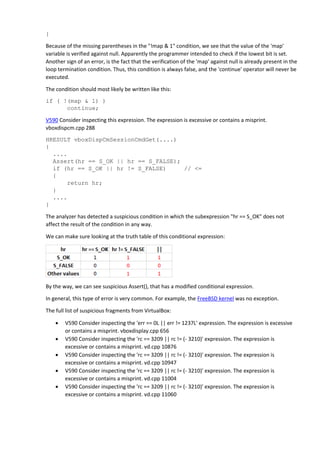 }
Because of the missing parentheses in the "!map & 1" condition, we see that the value of the 'map'
variable is verified against null. Apparently the programmer intended to check if the lowest bit is set.
Another sign of an error, is the fact that the verification of the 'map' against null is already present in the
loop termination condition. Thus, this condition is always false, and the 'continue' operator will never be
executed.
The condition should most likely be written like this:
if ( !(map & 1) )
continue;
V590 Consider inspecting this expression. The expression is excessive or contains a misprint.
vboxdispcm.cpp 288
HRESULT vboxDispCmSessionCmdGet(....)
{
....
Assert(hr == S_OK || hr == S_FALSE);
if (hr == S_OK || hr != S_FALSE) // <=
{
return hr;
}
....
}
The analyzer has detected a suspicious condition in which the subexpression "hr == S_OK" does not
affect the result of the condition in any way.
We can make sure looking at the truth table of this conditional expression:
By the way, we can see suspicious Assert(), that has a modified conditional expression.
In general, this type of error is very common. For example, the FreeBSD kernel was no exception.
The full list of suspicious fragments from VirtualBox:
 V590 Consider inspecting the 'err == 0L || err != 1237L' expression. The expression is excessive
or contains a misprint. vboxdisplay.cpp 656
 V590 Consider inspecting the 'rc == 3209 || rc != (- 3210)' expression. The expression is
excessive or contains a misprint. vd.cpp 10876
 V590 Consider inspecting the 'rc == 3209 || rc != (- 3210)' expression. The expression is
excessive or contains a misprint. vd.cpp 10947
 V590 Consider inspecting the 'rc == 3209 || rc != (- 3210)' expression. The expression is
excessive or contains a misprint. vd.cpp 11004
 V590 Consider inspecting the 'rc == 3209 || rc != (- 3210)' expression. The expression is
excessive or contains a misprint. vd.cpp 11060
 
