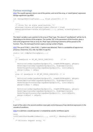 Various warnings
V511 The sizeof() operator returns size of the pointer, and not of the array, in 'sizeof (plane)' expression.
devvga-svga3d-win.cpp 4650
int vmsvga3dSetClipPlane(...., float plane[4]) // <=
{
....
/* Store for vm state save/restore. */
pContext->state.aClipPlane[index].fValid = true;
memcpy(pContext->state.aClipPlane[....], plane, sizeof(plane));
....
}
The 'plane' variable is just a pointer to the array of 'float' type. The value of "sizeof(plane)" will be 4 or 8,
depending on the bitness of the program. The number '[4]' in the parameters of the function, gives a
hint to the programmer that an array of a 'float' type containing 4 elements will be passed to the
function. Thus, the memcpy() function copies a wrong number of bytes.
V517 The use of 'if (A) {...} else if (A) {...}' pattern was detected. There is a probability of logical error
presence. Check lines: 411, 418. mp-r0drv-nt.cpp 411
static int rtMpCallUsingDpcs(....)
{
....
if (enmCpuid == RT_NT_CPUID_SPECIFIC) // <=
{
KeInitializeDpc(&paExecCpuDpcs[0], rtmpNtDPCWrapper, pArgs);
KeSetImportanceDpc(&paExecCpuDpcs[0], HighImportance);
KeSetTargetProcessorDpc(&paExecCpuDpcs[0], (int)idCpu);
pArgs->idCpu = idCpu;
}
else if (enmCpuid == RT_NT_CPUID_SPECIFIC) // <=
{
KeInitializeDpc(&paExecCpuDpcs[0], rtmpNtDPCWrapper, pArgs);
KeSetImportanceDpc(&paExecCpuDpcs[0], HighImportance);
KeSetTargetProcessorDpc(&paExecCpuDpcs[0], (int)idCpu);
pArgs->idCpu = idCpu;
KeInitializeDpc(&paExecCpuDpcs[1], rtmpNtDPCWrapper, pArgs);
KeSetImportanceDpc(&paExecCpuDpcs[1], HighImportance);
KeSetTargetProcessorDpc(&paExecCpuDpcs[1], (int)idCpu2);
pArgs->idCpu2 = idCpu2;
}
....
}
A part of the code in the second condition never gets control because of two identical expressions in the
cascade of conditions.
V531 It is odd that a sizeof() operator is multiplied by sizeof(). tstrtfileaio.cpp 61
void
tstFileAioTestReadWriteBasic(...., uint32_t cMaxReqsInFlight)
{
/* Allocate request array. */
 