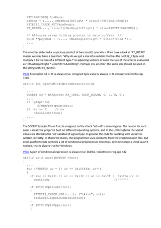 RTFILEAIOREQ *paReqs;
paReqs = (...., cMaxReqsInFlight * sizeof(RTFILEAIOREQ));
RTTESTI_CHECK_RETV(paReqs);
RT_BZERO(..., sizeof(cMaxReqsInFlight) * sizeof(RTFILEAIOREQ));
/* Allocate array holding pointer to data buffers. */
void **papvBuf = (...., cMaxReqsInFlight * sizeof(void *));
....
}
The analyzer detected a suspicious product of two sizeof() operators. If we have a look at 'RT_BZERO'
macro, we may have a question: "Why do we get a size of a variable that has the 'uint32_t' type and
multiply it by the size of a different type?" In adjoining sections of code the size of the array is evaluated
as "cMaxReqsInFlight * sizeof(RTFILEAIOREQ)". Perhaps it is an error; the same size should be used in
the string with 'RT_BZERO'.
V547 Expression 'sd >= 0' is always true. Unsigned type value is always >= 0. vboxservicevminfo.cpp
1086
static int vgsvcVMInfoWriteNetwork(void)
{
....
SOCKET sd = WSASocket(AF_INET, SOCK_DGRAM, 0, 0, 0, 0);
....
if (pAdpInfo)
RTMemFree(pAdpInfo);
if (sd >= 0) // <=
closesocket(sd);
....
}
The SOCKET type (in Visual C++) is unsigned, so the check "sd >=0" is meaningless. The reason for such
code is clear: the project is built on different operating systems, and in the UNIX systems the socket
values are stored in the 'int' variable of signed type. In general the code for working with sockets is
written correctly: to check the states, the programmer uses constants from the system header files. But
cross-platform code contains a lot of conditional preprocessor directives, so in one place a check wasn't
noticed, that is always true for Windows.
V560 A part of conditional expression is always true: 0x1fbe. tstiprtministring.cpp 442
static void test2(RTTEST hTest)
{
....
for (RTUNICP uc = 1; uc <= 0x10fffd; uc++)
{
if (uc == 0x131 || uc == 0x130 || uc == 0x17f || 0x1fbe)// <=
continue; //^^^^^^
if (RTUniCpIsLower(uc))
{
RTTESTI_CHECK_MSG(....), ("%#xn", uc));
strLower.appendCodePoint(uc);
}
if (RTUniCpIsUpper(uc))
{
 