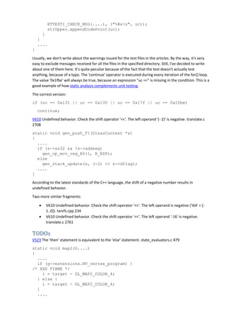RTTESTI_CHECK_MSG(....), ("%#xn", uc));
strUpper.appendCodePoint(uc);
}
}
....
}
Usually, we don't write about the warnings issued for the test files in the articles. By the way, it's very
easy to exclude messages received for all the files in the specified directory. Still, I've decided to write
about one of them here. It's quite peculiar because of the fact that the test doesn't actually test
anything, because of a typo. The 'continue' operator is executed during every iteration of the for() loop.
The value '0x1fbe' will always be true, because an expression "uc ==" is missing in the condition. This is a
good example of how static analysis complements unit testing.
The correct version:
if (uc == 0x131 || uc == 0x130 || uc == 0x17f || uc == 0x1fbe)
continue;
V610 Undefined behavior. Check the shift operator '<<'. The left operand '(- 2)' is negative. translate.c
2708
static void gen_push_T1(DisasContext *s)
{
....
if (s->ss32 && !s->addseg)
gen_op_mov_reg_A0(1, R_ESP);
else
gen_stack_update(s, (-2) << s->dflag);
....
}
According to the latest standards of the C++ language, the shift of a negative number results in
undefined behavior.
Two more similar fragments:
 V610 Undefined behavior. Check the shift operator '<<'. The left operand is negative ('i64' = [-
1..0]). tarvfs.cpp 234
 V610 Undefined behavior. Check the shift operator '<<'. The left operand '-16' is negative.
translate.c 2761
TODOs
V523 The 'then' statement is equivalent to the 'else' statement. state_evaluators.c 479
static void map2(G....)
{
....
if (g->extensions.NV_vertex_program) {
/* XXX FIXME */
i = target - GL_MAP2_COLOR_4;
} else {
i = target - GL_MAP2_COLOR_4;
}
....
 
