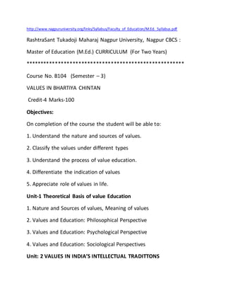 http://www.nagpuruniversity.org/links/Syllabus/Faculty_of_Education/M.Ed._Syllabus.pdf
RashtraSant Tukadoji Maharaj Nagpur University, Nagpur CBCS :
Master of Education (M.Ed.) CURRICULUM (For Two Years)
******************************************************
Course No. B104 (Semester – 3)
VALUES IN BHARTIYA CHINTAN
Credit-4 Marks-100
Objectives:
On completion of the course the student will be able to:
1. Understand the nature and sources of values.
2. Classify the values under different types
3. Understand the process of value education.
4. Differentiate the indication of values
5. Appreciate role of values in life.
Unit-1 Theoretical Basis of value Education
1. Nature and Sources of values, Meaning of values
2. Values and Education: Philosophical Perspective
3. Values and Education: Psychological Perspective
4. Values and Education: Sociological Perspectives
Unit: 2 VALUES IN INDIA’S INTELLECTUAL TRADITTONS
 