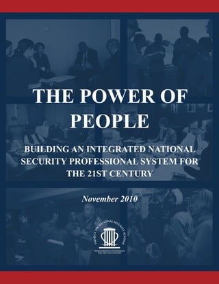 THE POWER OF
PEOPLE
BUILDING AN INTEGRATED NATIONAL
SECURITY PROFESSIONAL SYSTEM FOR
THE 21ST CENTURY
November 2010
BUILDINGANINTEGRATEDNATIONALSECURITY
PROFESSIONALSYSTEMFORTHE21STCENTURY
THEPOWEROFPEOPLE
 