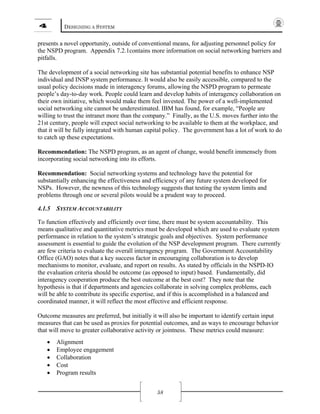 4 DESIGNING A SYSTEM
58
presents a novel opportunity, outside of conventional means, for adjusting personnel policy for
the NSPD program. Appendix 7.2.1contains more information on social networking barriers and
pitfalls.
The development of a social networking site has substantial potential benefits to enhance NSP
individual and INSP system performance. It would also be easily accessible, compared to the
usual policy decisions made in interagency forums, allowing the NSPD program to permeate
people’s day-to-day work. People could learn and develop habits of interagency collaboration on
their own initiative, which would make them feel invested. The power of a well-implemented
social networking site cannot be underestimated. IBM has found, for example, “People are
willing to trust the intranet more than the company.” Finally, as the U.S. moves further into the
21st century, people will expect social networking to be available to them at the workplace, and
that it will be fully integrated with human capital policy. The government has a lot of work to do
to catch up these expectations.
Recommendation: The NSPD program, as an agent of change, would benefit immensely from
incorporating social networking into its efforts.
Recommendation: Social networking systems and technology have the potential for
substantially enhancing the effectiveness and efficiency of any future system developed for
NSPs. However, the newness of this technology suggests that testing the system limits and
problems through one or several pilots would be a prudent way to proceed.
4.1.5 SYSTEM ACCOUNTABILITY
To function effectively and efficiently over time, there must be system accountability. This
means qualitative and quantitative metrics must be developed which are used to evaluate system
performance in relation to the system’s strategic goals and objectives. System performance
assessment is essential to guide the evolution of the NSP development program. There currently
are few criteria to evaluate the overall interagency program. The Government Accountability
Office (GAO) notes that a key success factor in encouraging collaboration is to develop
mechanisms to monitor, evaluate, and report on results. As stated by officials in the NSPD-IO
the evaluation criteria should be outcome (as opposed to input) based. Fundamentally, did
interagency cooperation produce the best outcome at the best cost? They note that the
hypothesis is that if departments and agencies collaborate in solving complex problems, each
will be able to contribute its specific expertise, and if this is accomplished in a balanced and
coordinated manner, it will reflect the most effective and efficient response.
Outcome measures are preferred, but initially it will also be important to identify certain input
measures that can be used as proxies for potential outcomes, and as ways to encourage behavior
that will move to greater collaborative activity or jointness. These metrics could measure:
• Alignment
• Employee engagement
• Collaboration
• Cost
• Program results
 