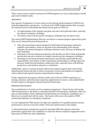 DESIGNING A SYSTEM 4
59
These various metrics could be used across all INSP programs as a way to track progress toward
goals and eventually results.
ALIGNMENT
One measure of alignment is to focus metrics on the training and development of NSPs by the
individual departments and agencies. As laid out in the NSPD Implementation Plan, key goals
for National Security Professionals that should also be goals for NSPs are:
• An understanding of the strategies and plans relevant to their particular duties, especially
the inherent interagency challenges
• The ability to deal with the specific interagency challenges they are likely to face
The current NSPD Implementation Plan lays out metrics to measure progress against these goals.
They are for National Security Professionals to:
• Take relevant training course(s) designed to build improved interagency operations
capability and readiness, which are focused on the understanding of the national
strategies, the general interagency challenges inherent in each, and ways of dealing with
these challenges
• Participate in relevant education program(s) such that they are able to think strategically
and develop innovative solutions to complex national security interagency challenges
• Participate in relevant professional experience(s) such that they understand the roles,
responsibilities, and cultures of other organizations and disciplines; exchange ideas and
practices; build trust and familiarity among each other, especially those with differing
perspectives; and minimize obstacles to coordination
Additionally, metrics to measure program effectiveness against program goals must include
identifying the desired end-state to ensure investments in course and programs are aligned to
achieve desired and required outcomes and performance behaviors.
Finally, departments and agencies should evaluate each of the key NSPD components (i.e.,
training, education, and professional experience opportunities) to ensure a value-added benefit
for their respective Interagency National Security Professionals.
EMPLOYEE ENGAGEMENT
The second broad set of metrics involves employee engagement. Clearly the key skill set that
NSPs should possess is the ability to understand and deal with interagency challenges. NSPs can
gain an understanding of these challenges through training, but interagency assignments are a
better way to actually deal with the issues. One metric in this area is the number of NSPs
actually participating in an interagency assignment.
It is also important the NSPs possess the eight core capabilities of a qualified national security
professional as laid out in Executive Order 13434 and outlined earlier in this chapter.
A robust performance management system for individual NSPs that measures and tracks
performance against these core capabilities is critical for effective employee engagement and to
help ensure all NSPs have these capabilities.
 