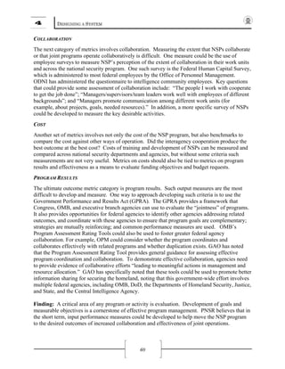 4 DESIGNING A SYSTEM
60
COLLABORATION
The next category of metrics involves collaboration. Measuring the extent that NSPs collaborate
or that joint programs operate collaboratively is difficult. One measure could be the use of
employee surveys to measure NSP’s perception of the extent of collaboration in their work units
and across the national security program. One such survey is the Federal Human Capital Survey,
which is administered to most federal employees by the Office of Personnel Management.
ODNI has administered the questionnaire to intelligence community employees. Key questions
that could provide some assessment of collaboration include: “The people I work with cooperate
to get the job done”; “Managers/supervisors/team leaders work well with employees of different
backgrounds”; and “Managers promote communication among different work units (for
example, about projects, goals, needed resources).” In addition, a more specific survey of NSPs
could be developed to measure the key desirable activities.
COST
Another set of metrics involves not only the cost of the NSP program, but also benchmarks to
compare the cost against other ways of operation. Did the interagency cooperation produce the
best outcome at the best cost? Costs of training and development of NSPs can be measured and
compared across national security departments and agencies, but without some criteria such
measurements are not very useful. Metrics on costs should also be tied to metrics on program
results and effectiveness as a means to evaluate funding objectives and budget requests.
PROGRAM RESULTS
The ultimate outcome metric category is program results. Such output measures are the most
difficult to develop and measure. One way to approach developing such criteria is to use the
Government Performance and Results Act (GPRA). The GPRA provides a framework that
Congress, OMB, and executive branch agencies can use to evaluate the “jointness” of programs.
It also provides opportunities for federal agencies to identify other agencies addressing related
outcomes, and coordinate with these agencies to ensure that program goals are complementary;
strategies are mutually reinforcing; and common performance measures are used. OMB’s
Program Assessment Rating Tools could also be used to foster greater federal agency
collaboration. For example, OPM could consider whether the program coordinates and
collaborates effectively with related programs and whether duplication exists. GAO has noted
that the Program Assessment Rating Tool provides general guidance for assessing effective
program coordination and collaboration. To demonstrate effective collaboration, agencies need
to provide evidence of collaborative efforts “leading to meaningful actions in management and
resource allocation.” GAO has specifically noted that these tools could be used to promote better
information sharing for securing the homeland, noting that this government-wide effort involves
multiple federal agencies, including OMB, DoD, the Departments of Homeland Security, Justice,
and State, and the Central Intelligence Agency.
Finding: A critical area of any program or activity is evaluation. Development of goals and
measurable objectives is a cornerstone of effective program management. PNSR believes that in
the short term, input performance measures could be developed to help move the NSP program
to the desired outcomes of increased collaboration and effectiveness of joint operations.
 