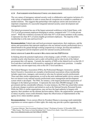 DESIGNING A SYSTEM 4
61
4.1.6 PARTNERSHIPS WITH EMPLOYEE UNIONS AND ASSOCIATIONS
The very nature of interagency national security work is collaborative and requires inclusion of a
wide variety of stakeholders in order to assure that all viewpoints are available to contribute to
needed solutions. This suggests that partnerships with employee unions and associations are
important components of a successful integrated national security career development and
management system.
The federal government has one of the largest unionized workforces in the United States, with
37.6 % of all government employees belonging to unions, compared with 7.3 % in the private
sector69
. While this workforce accounts for more than 50 % of all union members in the country,
it represents less than 40 % of union-eligible government employees. The majority of this
membership is at the state and local level70
.
Recommendation: Federal state and local government organizations, their employees, and the
unions and associations that represent employees who are national security professionals have a
shared benefit to be gained through working cooperatively to design, develop and establish a
career management and development system for national security professionals.
IMPLICATIONS OF LABOR-MANAGEMENT RELATIONS FOR THE INSP SYSTEM
In thinking about the potential implications of developing a cadre of NSPs, it is important to
consider exactly what functions such a cadre will perform and at what levels of the federal
government they will operate. Currently the majority of NSPs at the federal level is at the GS-13
level and above and tends to hold executive, managerial, and supervisory positions. A smaller
number carry out non-supervisory roles at the GS-13 level and above.
The Federal Managers Association (FMA), the Professional Managers Association, and the
Senior Executive Association are examples of professional associations whose membership
includes supervisors, managers, and executives who may be national security professionals.
These and other similar organizations, as well as the more traditional public service unions, will
have an interest in any national security professional career management and development
system which is developed. The FMA, for instance, is the largest professional organization of
managers in the federal government. It represents the more than 200,000 managers in the
government and has considerable influence. In some instances, the FMA has joined labor unions
to advocate changes to policies and initiatives such as the National Security Personnel System.
While the FMA or similar organizations, may not have the legal authority to bargain with
agencies, their members are the ultimate decision makers. Hence, the organizations’ perspectives
or stance on policy issues could ultimately impact the effectiveness of implementation at the
agency level, where members operate.
Recommendation: Given current efforts by President Obama to encourage multi-stakeholder
negotiation on various aspects of labor rights, this study may provide a perfect opportunity for
69
Examiner Editorial, “Ban Government Employee Unions,” Washington Examiner 16 November 2009.
70
Mike Causey, “Pay Freeze as Union Recruiting Tool,” Federal News Radio 1 June 2010, accessed October 2010
http://www.federalnewsradio.com/?nid=20&sid=1969498.
 