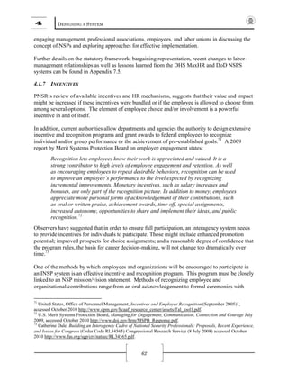 4 DESIGNING A SYSTEM
62
engaging management, professional associations, employees, and labor unions in discussing the
concept of NSPs and exploring approaches for effective implementation.
Further details on the statutory framework, bargaining representation, recent changes to labor-
management relationships as well as lessons learned from the DHS MaxHR and DoD NSPS
systems can be found in Appendix 7.5.
4.1.7 INCENTIVES
PNSR’s review of available incentives and HR mechanisms, suggests that their value and impact
might be increased if these incentives were bundled or if the employee is allowed to choose from
among several options. The element of employee choice and/or involvement is a powerful
incentive in and of itself.
In addition, current authorities allow departments and agencies the authority to design extensive
incentive and recognition programs and grant awards to federal employees to recognize
individual and/or group performance or the achievement of pre-established goals.71
A 2009
report by Merit Systems Protection Board on employee engagement states:
Recognition lets employees know their work is appreciated and valued. It is a
strong contributor to high levels of employee engagement and retention. As well
as encouraging employees to repeat desirable behaviors, recognition can be used
to improve an employee’s performance to the level expected by recognizing
incremental improvements. Monetary incentives, such as salary increases and
bonuses, are only part of the recognition picture. In addition to money, employees
appreciate more personal forms of acknowledgement of their contributions, such
as oral or written praise, achievement awards, time off, special assignments,
increased autonomy, opportunities to share and implement their ideas, and public
recognition.72
Observers have suggested that in order to ensure full participation, an interagency system needs
to provide incentives for individuals to participate. Those might include enhanced promotion
potential; improved prospects for choice assignments; and a reasonable degree of confidence that
the program rules, the basis for career decision-making, will not change too dramatically over
time.73
One of the methods by which employees and organizations will be encouraged to participate in
an INSP system is an effective incentive and recognition program. This program must be closely
linked to an NSP mission/vision statement. Methods of recognizing employee and
organizational contributions range from an oral acknowledgement to formal ceremonies with
71
United States, Office of Personnel Management, Incentives and Employee Recognition (September 2005)1,
accessed October 2010 http://www.opm.gov/hcaaf_resource_center/assets/Tal_tool1.pdf.
72
U.S. Merit Systems Protection Board, Managing for Engagement, Communication, Connection and Courage July
2009, accessed October 2010 http://www.doi.gov/hrm/MSPB_Response.pdf.
73
Catherine Dale, Building an Interagency Cadre of National Security Professionals: Proposals, Recent Experience,
and Issues for Congress (Order Code RL34565) Congressional Research Service (8 July 2008) accessed October
2010 http://www.fas.org/sgp/crs/natsec/RL34565.pdf.
 