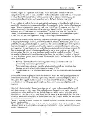 DESIGNING A SYSTEM 4
63
beautiful plaques and significant cash awards. While many of the current awards and
recognition take the form of cash, a number of studies indicate that cash awards and bonuses can
be relatively short term motivators, while incentives such as increased autonomy, choice
assignments and public praise and recognition can be the “gifts that keep on giving.”
A true cost benefit analysis for incentives is a challenge because of the difficulty in identifying a
quantifiable value in terms of organizational benefits associated with the granting of an incentive
award. By way of comparison, however, each year, United States firms spend more than $117
billion on tangible incentives and awards, representing about 3% of the United States payroll.
More than 80 % of these incentives are cash-based74
. In fiscal year 2008, the United States
Federal Government spent close to $2 billion on awards paid under the authority of Chapter 45
of Title 5, U. S. Code. This represented nearly 2% of total government salaries.
The impact of incentives varies depending on factors such as the type of incentives, the duration
of the program, the target audience, and intrinsic individual values. For example, cash awards
tend to have more significant impact in occupations that are manual and require more repetitive
functions. In cognitive occupations, non-tangible incentives such as self-direction, autonomy,
and purpose are stronger incentives and tend to have more dramatic impacts on performance. In
these instances cash incentives have marginal impacts, and in some cases may not work.
Intrinsic values, therefore can have significant benefits, and yet cost little to nothing75
. Recent
research by the Incentive Research Foundation has found that incentives, regardless of the type,
can have significant impacts on performance. Meta-analysis from 45 studies and survey findings,
reveal the following:76
• Properly selected and administered tangible incentives (cash and awards) can
dramatically increase work performance
• When tangible incentives are carefully selected, implemented, and monitored, they
increase incentivized work performance an average of 22%
• Tangible incentives can significantly increase one’s intrinsic interest in incentivized work
tasks
The research of the Gallup Organization and others also shows that employee engagement and
commitment are increased, sometimes significantly, when the element of employee choice is
introduced. This suggests that the incentives structure for an INSP system should give strong
consideration to providing appropriate employee choice in its human capital policies and
programs.
Historically, incentives have focused almost exclusively on the performance and behavior of
individual employees. More recent thinking has begun to focus on incentives for changing
organizational culture and behavior, particularly incentives which support innovation within
organizations. Here the focus is a bit different, but the results to be accomplished are the same –
incentives which motivate agencies to act in certain ways, for example, policies and procedures
74
Harold D. Stolovitch, Incentives, Motivation and Workplace Performance: Research & Best Practices, Incentive
Research Foundation, 2002.
75
Daniel H. Pink, Drive: The Surprising Truth About What Motivates Us (New York, NY: Riverhead Books, 2009).
76
Stolovitch, Harold D. Incentives, Motivation and Workplace Performance: Research & Best Practices. Incentive
Research Foundation. 2002.
 