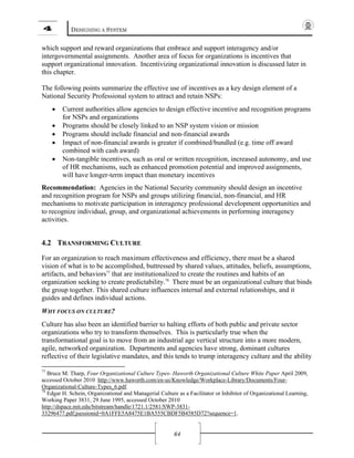 4 DESIGNING A SYSTEM
64
which support and reward organizations that embrace and support interagency and/or
intergovernmental assignments. Another area of focus for organizations is incentives that
support organizational innovation. Incentivizing organizational innovation is discussed later in
this chapter.
The following points summarize the effective use of incentives as a key design element of a
National Security Professional system to attract and retain NSPs:
• Current authorities allow agencies to design effective incentive and recognition programs
for NSPs and organizations
• Programs should be closely linked to an NSP system vision or mission
• Programs should include financial and non-financial awards
• Impact of non-financial awards is greater if combined/bundled (e.g. time off award
combined with cash award)
• Non-tangible incentives, such as oral or written recognition, increased autonomy, and use
of HR mechanisms, such as enhanced promotion potential and improved assignments,
will have longer-term impact than monetary incentives
Recommendation: Agencies in the National Security community should design an incentive
and recognition program for NSPs and groups utilizing financial, non-financial, and HR
mechanisms to motivate participation in interagency professional development opportunities and
to recognize individual, group, and organizational achievements in performing interagency
activities.
4.2 TRANSFORMING CULTURE
For an organization to reach maximum effectiveness and efficiency, there must be a shared
vision of what is to be accomplished, buttressed by shared values, attitudes, beliefs, assumptions,
artifacts, and behaviors77
that are institutionalized to create the routines and habits of an
organization seeking to create predictability.78
There must be an organizational culture that binds
the group together. This shared culture influences internal and external relationships, and it
guides and defines individual actions.
WHY FOCUS ON CULTURE?
Culture has also been an identified barrier to halting efforts of both public and private sector
organizations who try to transform themselves. This is particularly true when the
transformational goal is to move from an industrial age vertical structure into a more modern,
agile, networked organization. Departments and agencies have strong, dominant cultures
reflective of their legislative mandates, and this tends to trump interagency culture and the ability
77
Bruce M. Tharp, Four Organizational Culture Types- Haworth Organizational Culture White Paper April 2009,
accessed October 2010 http://www.haworth.com/en-us/Knowledge/Workplace-Library/Documents/Four-
Organizational-Culture-Types_6.pdf.
78
Edgar H. Schein, Organizational and Managerial Culture as a Facilitator or Inhibitor of Organizational Learning,
Working Paper 3831, 29 June 1995, accessed October 2010
http://dspace.mit.edu/bitstream/handle/1721.1/2581/SWP-3831-
33296477.pdf;jsessionid=0A1FFE5A8475E1BA555CBDF5B4585D72?sequence=1.
 