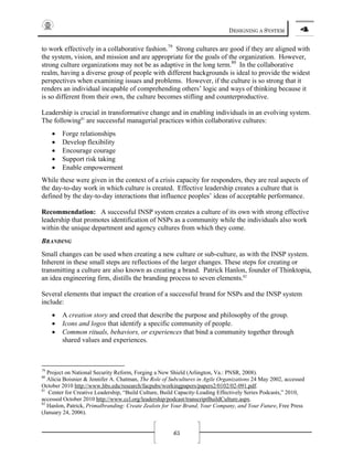 DESIGNING A SYSTEM 4
65
to work effectively in a collaborative fashion.79
Strong cultures are good if they are aligned with
the system, vision, and mission and are appropriate for the goals of the organization. However,
strong culture organizations may not be as adaptive in the long term.80
In the collaborative
realm, having a diverse group of people with different backgrounds is ideal to provide the widest
perspectives when examining issues and problems. However, if the culture is so strong that it
renders an individual incapable of comprehending others’ logic and ways of thinking because it
is so different from their own, the culture becomes stifling and counterproductive.
Leadership is crucial in transformative change and in enabling individuals in an evolving system.
The following81
are successful managerial practices within collaborative cultures:
• Forge relationships
• Develop flexibility
• Encourage courage
• Support risk taking
• Enable empowerment
While these were given in the context of a crisis capacity for responders, they are real aspects of
the day-to-day work in which culture is created. Effective leadership creates a culture that is
defined by the day-to-day interactions that influence peoples’ ideas of acceptable performance.
Recommendation: A successful INSP system creates a culture of its own with strong effective
leadership that promotes identification of NSPs as a community while the individuals also work
within the unique department and agency cultures from which they come.
BRANDING
Small changes can be used when creating a new culture or sub-culture, as with the INSP system.
Inherent in these small steps are reflections of the larger changes. These steps for creating or
transmitting a culture are also known as creating a brand. Patrick Hanlon, founder of Thinktopia,
an idea engineering firm, distills the branding process to seven elements.82
Several elements that impact the creation of a successful brand for NSPs and the INSP system
include:
• A creation story and creed that describe the purpose and philosophy of the group.
• Icons and logos that identify a specific community of people.
• Common rituals, behaviors, or experiences that bind a community together through
shared values and experiences.
79
Project on National Security Reform, Forging a New Shield (Arlington, Va.: PNSR, 2008).
80
Alicia Boisnier & Jennifer A. Chatman, The Role of Subcultures in Agile Organizations 24 May 2002, accessed
October 2010 http://www.hbs.edu/research/facpubs/workingpapers/papers2/0102/02-091.pdf.
81
Center for Creative Leadership, “Build Culture, Build Capacity-Leading Effectively Series Podcasts,” 2010,
accessed October 2010 http://www.ccl.org/leadership/podcast/transcriptBuildCulture.aspx.
82
Hanlon, Patrick, Primalbranding: Create Zealots for Your Brand, Your Company, and Your Future, Free Press
(January 24, 2006).
 